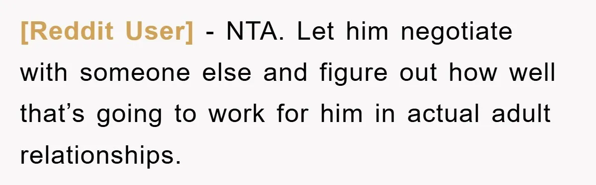 [Reddit User] − NTA. Let him negotiate with someone else and figure out how well that’s going to work for him in actual adult relationships.