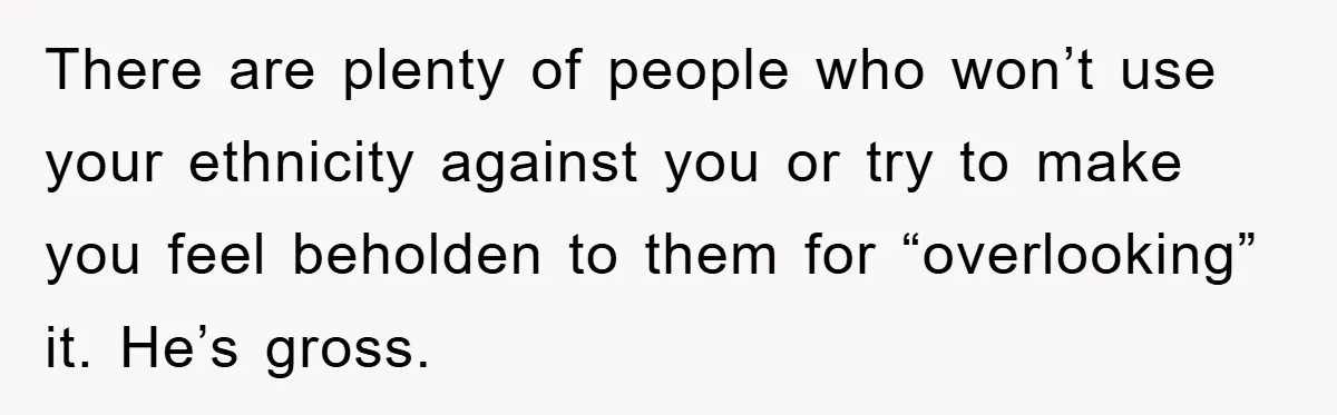 Boyfriend’s R*cist Quip Pushes Girlfriend To The Edge There are plenty of people who won’t use your ethnicity against you or try to make you feel beholden to them for “overlooking” it. He’s gross.