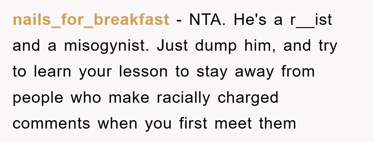 Boyfriend’s R*cist Quip Pushes Girlfriend To The Edge nails_for_breakfast − NTA. He's a r__ist and a misogynist. Just dump him, and try to learn your lesson to stay away from people who make racially charged comments when you...