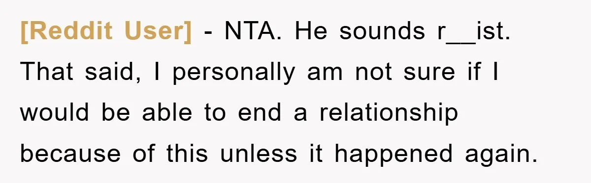 [Reddit User] − NTA. He sounds r__ist. That said, I personally am not sure if I would be able to end a relationship because of this unless it happened again.
