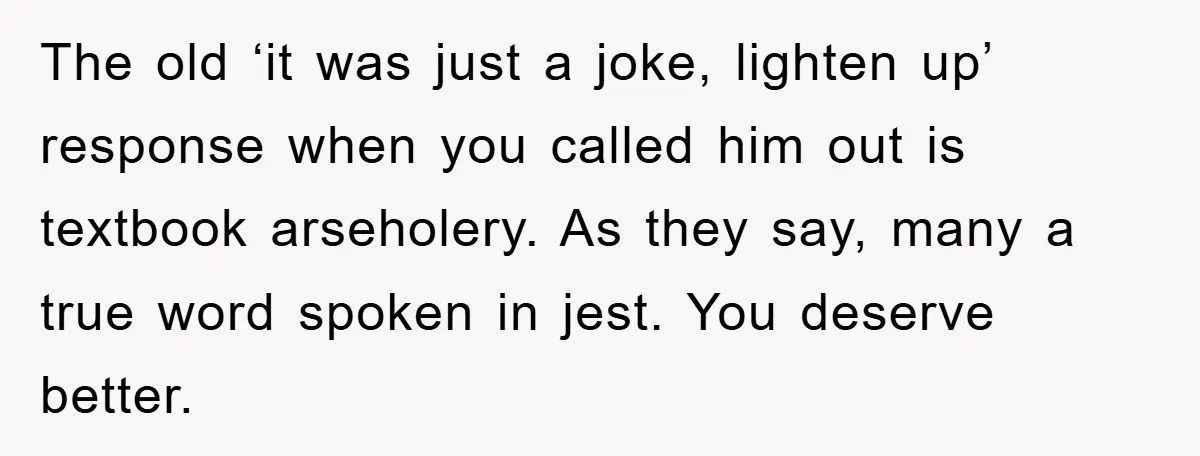 Boyfriend’s R*cist Quip Pushes Girlfriend To The Edge The old ‘it was just a joke, lighten up’ response when you called him out is textbook arseholery. As they say, many a true word spoken in jest. You deserve...
