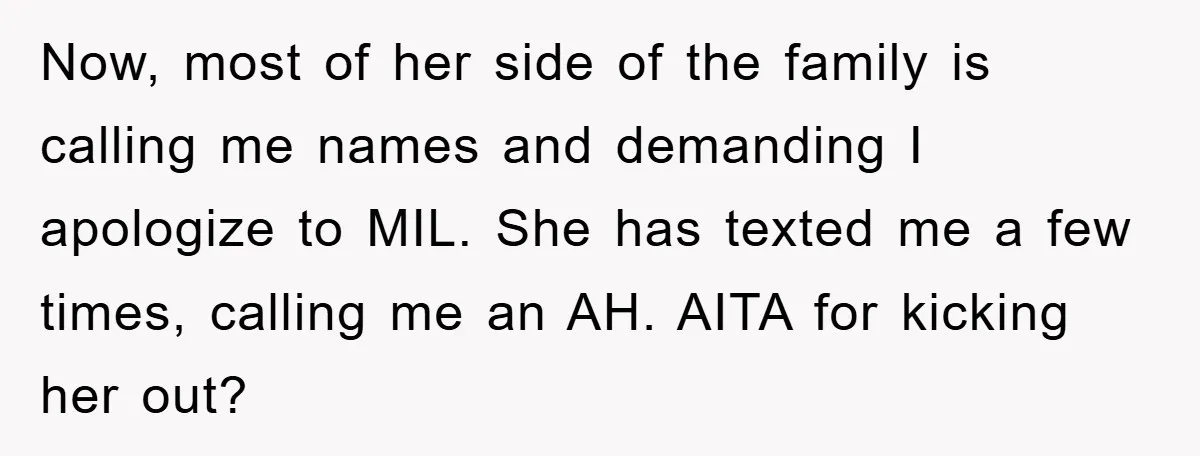 Now, most of her side of the family is calling me names and demanding I apologize to MIL. She has texted me a few times, calling me an AH. AITA...