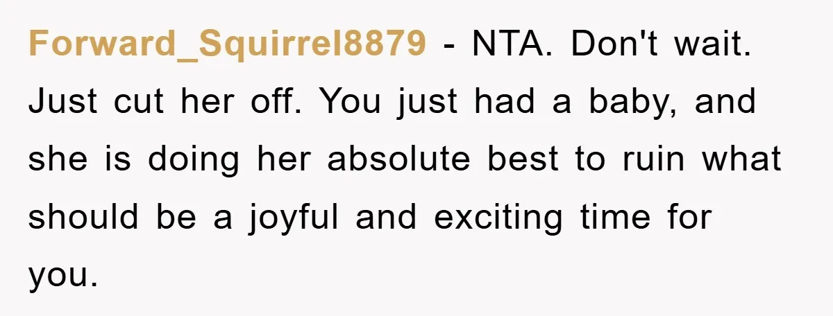 Forward_Squirrel8879 − NTA. Don't wait. Just cut her off. You just had a baby, and she is doing her absolute best to ruin what should be a joyful and exciting...