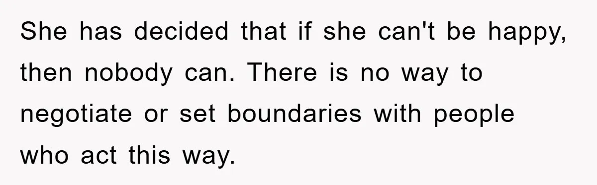 She has decided that if she can't be happy, then nobody can. There is no way to negotiate or set boundaries with people who act this way.
