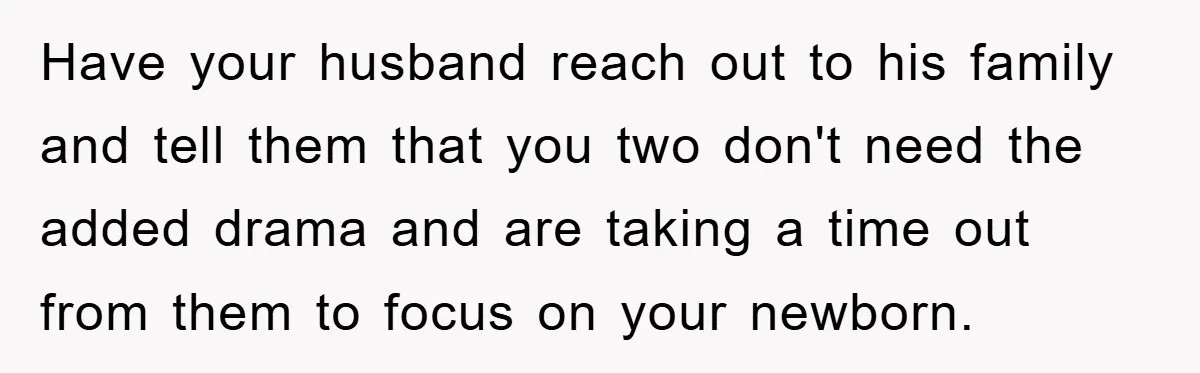Have your husband reach out to his family and tell them that you two don't need the added drama and are taking a time out from them to focus on...