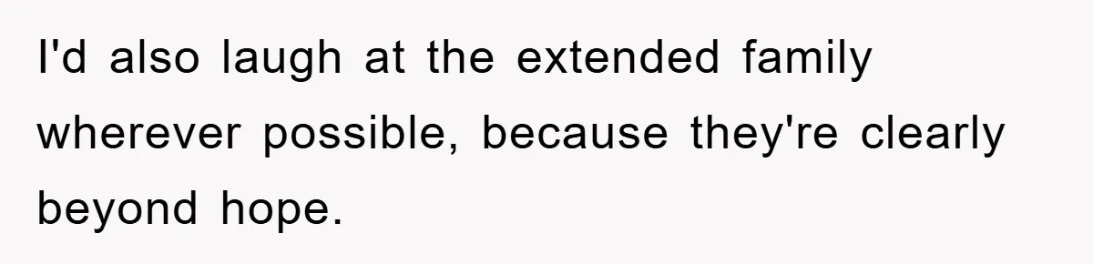 I'd also laugh at the extended family wherever possible, because they're clearly beyond hope.