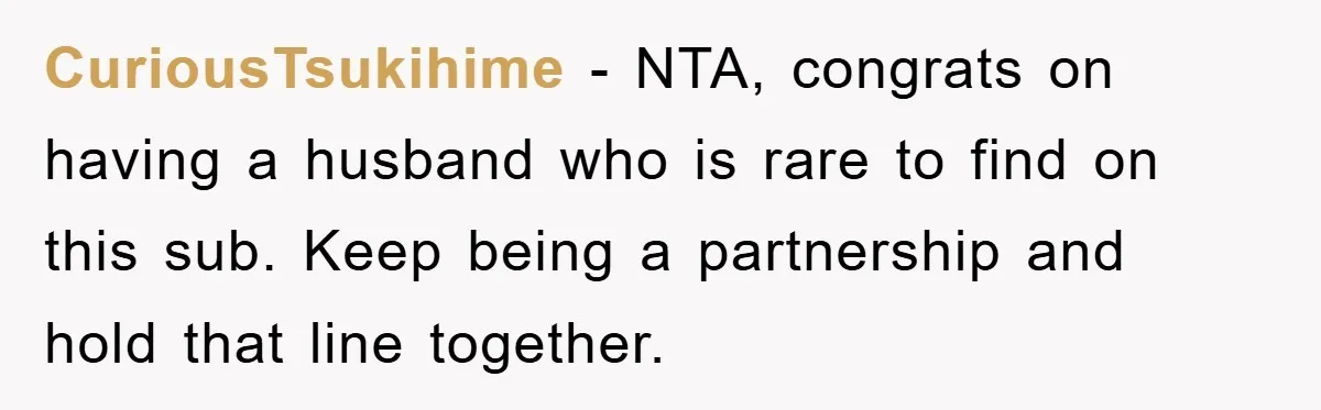 CuriousTsukihime − NTA, congrats on having a husband who is rare to find on this sub. Keep being a partnership and hold that line together.