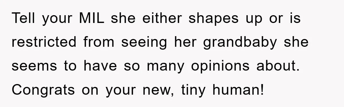 Tell your MIL she either shapes up or is restricted from seeing her grandbaby she seems to have so many opinions about. Congrats on your new, tiny human!