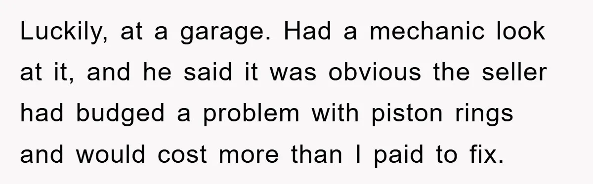 Luckily, at a garage. Had a mechanic look at it, and he said it was obvious the seller had budged a problem with piston rings and would cost more than...
