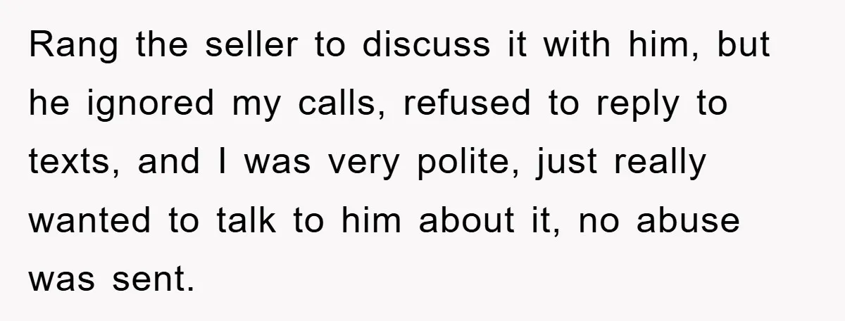Rang the seller to discuss it with him, but he ignored my calls, refused to reply to texts, and I was very polite, just really wanted to talk to him...