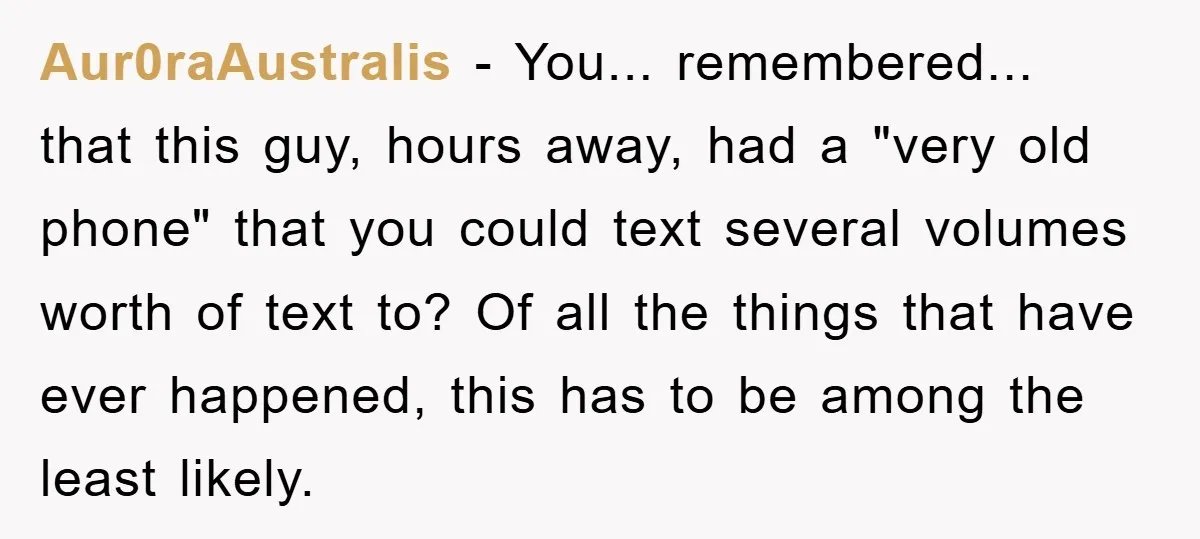Aur0raAustralis − You... remembered... that this guy, hours away, had a "very old phone" that you could text several volumes worth of text to? Of all the things that have...