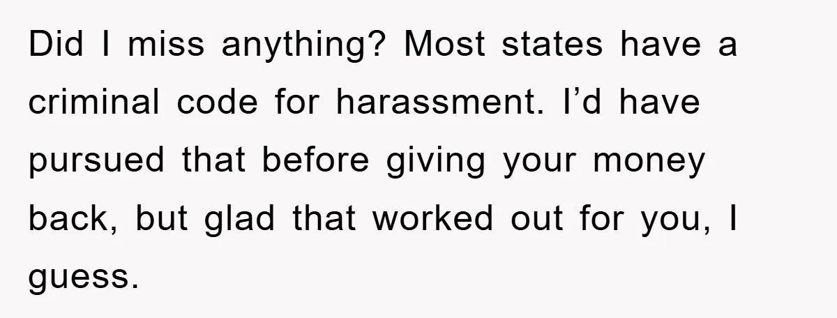 Did I miss anything? Most states have a criminal code for harassment. I’d have pursued that before giving your money back, but glad that worked out for you, I guess.