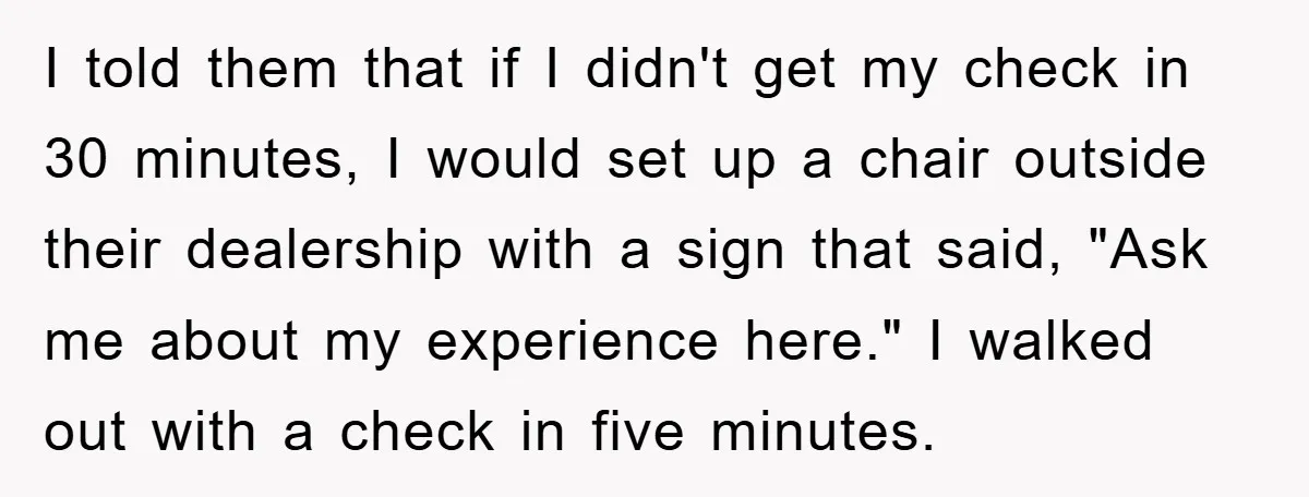 I told them that if I didn't get my check in 30 minutes, I would set up a chair outside their dealership with a sign that said, "Ask me about...