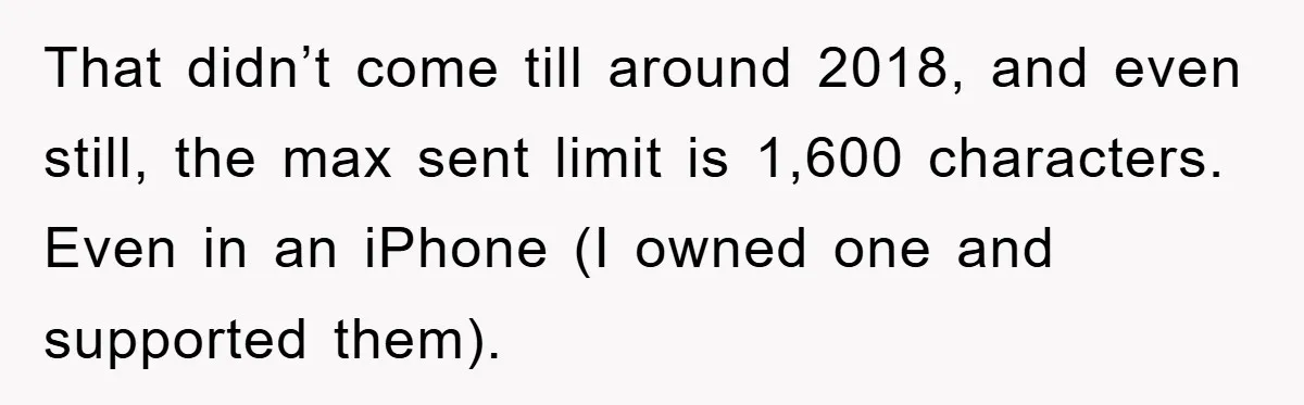 That didn’t come till around 2018, and even still, the max sent limit is 1,600 characters. Even in an iPhone (I owned one and supported them).