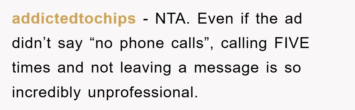 addictedtochips − NTA. Even if the ad didn’t say “no phone calls”, calling FIVE times and not leaving a message is so incredibly unprofessional.