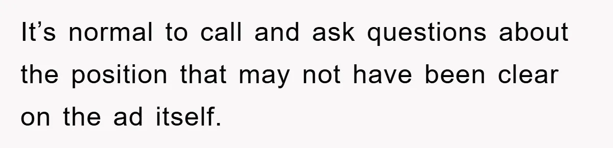 It’s normal to call and ask questions about the position that may not have been clear on the ad itself.