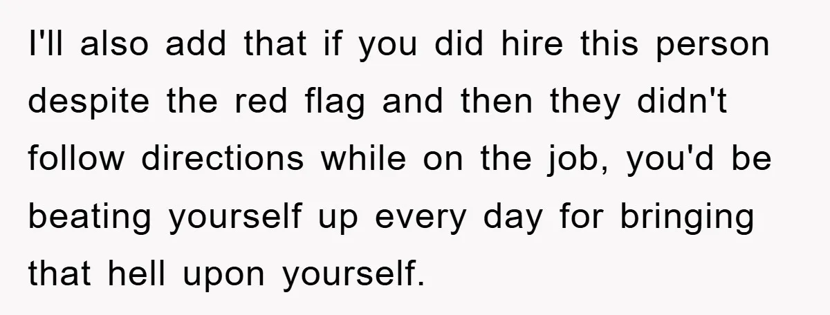 I'll also add that if you did hire this person despite the red flag and then they didn't follow directions while on the job, you'd be beating yourself up every...