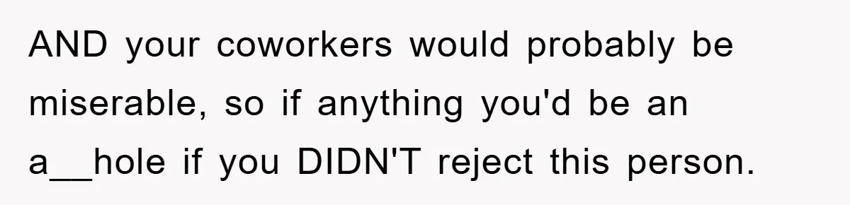 AND your coworkers would probably be miserable, so if anything you'd be an a__hole if you DIDN'T reject this person.