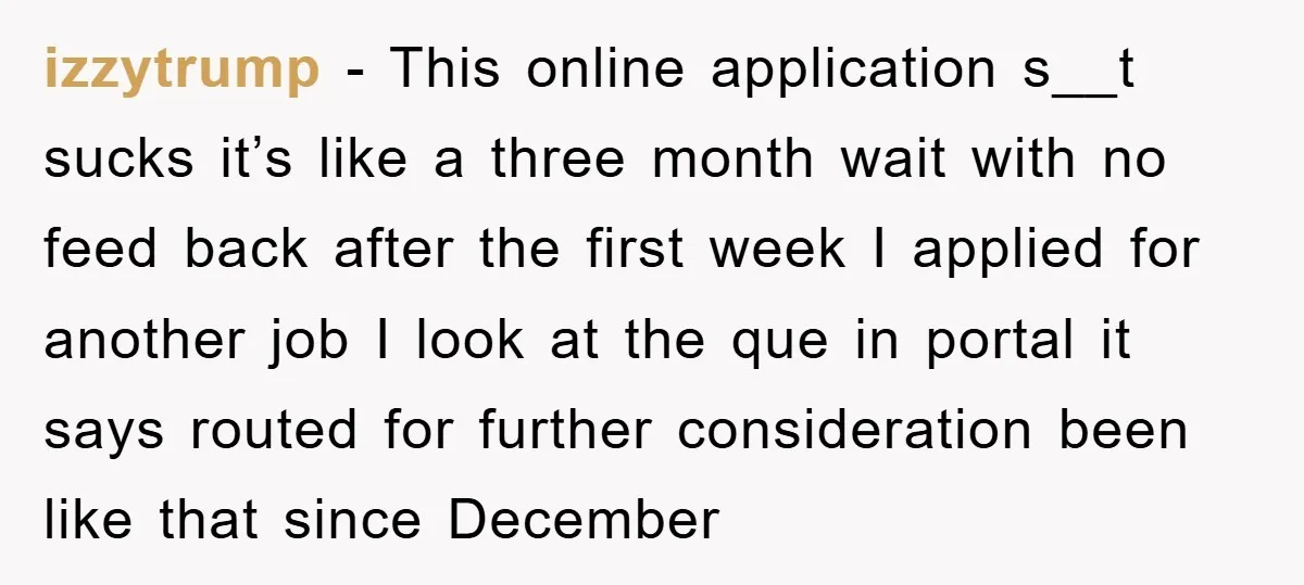 izzytrump − This online application s__t sucks it’s like a three month wait with no feed back after the first week I applied for another job I look at the...