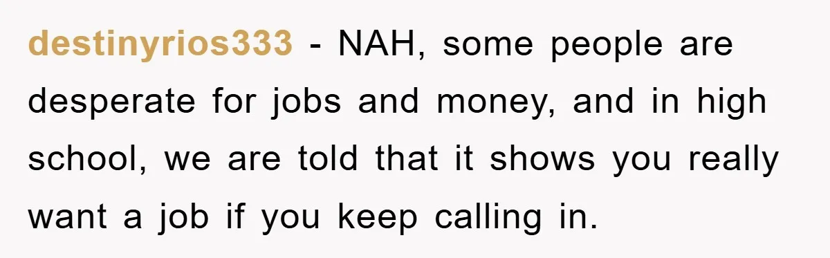 destinyrios333 − NAH, some people are desperate for jobs and money, and in high school, we are told that it shows you really want a job if you keep calling...