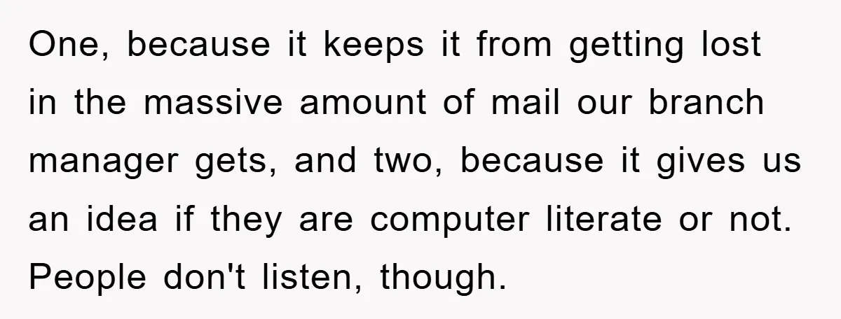 One, because it keeps it from getting lost in the massive amount of mail our branch manager gets, and two, because it gives us an idea if they are computer...