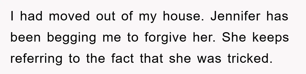 Wife’s Affair Blamed On Manipulation, Husband Won’t Forgive I had moved out of my house. Jennifer has been begging me to forgive her. She keeps referring to the fact that she was tricked.