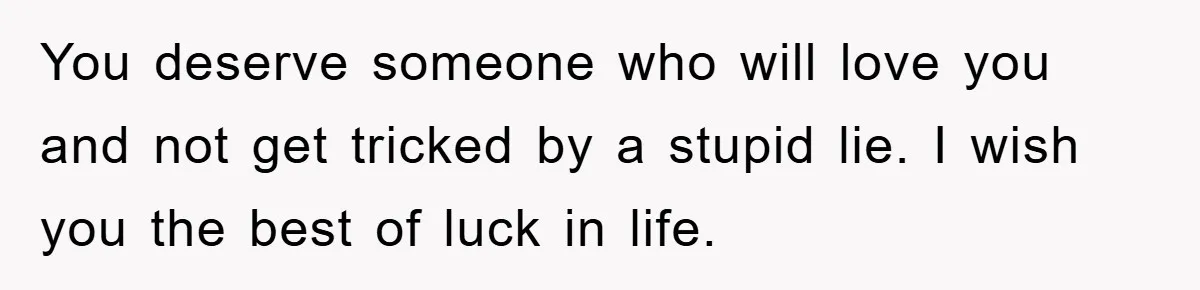 Wife’s Affair Blamed On Manipulation, Husband Won’t Forgive You deserve someone who will love you and not get tricked by a stupid lie. I wish you the best of luck in life.
