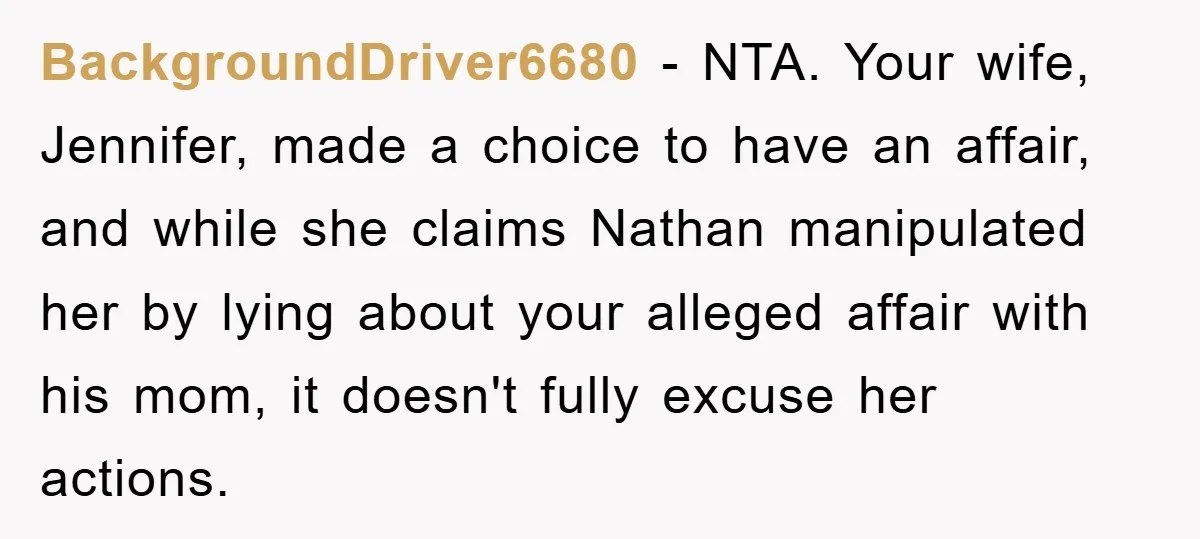 Wife’s Affair Blamed On Manipulation, Husband Won’t Forgive BackgroundDriver6680 − NTA. Your wife, Jennifer, made a choice to have an affair, and while she claims Nathan manipulated her by lying about your alleged affair with his mom, it...