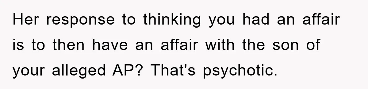 Wife’s Affair Blamed On Manipulation, Husband Won’t Forgive Her response to thinking you had an affair is to then have an affair with the son of your alleged AP? That's psychotic.