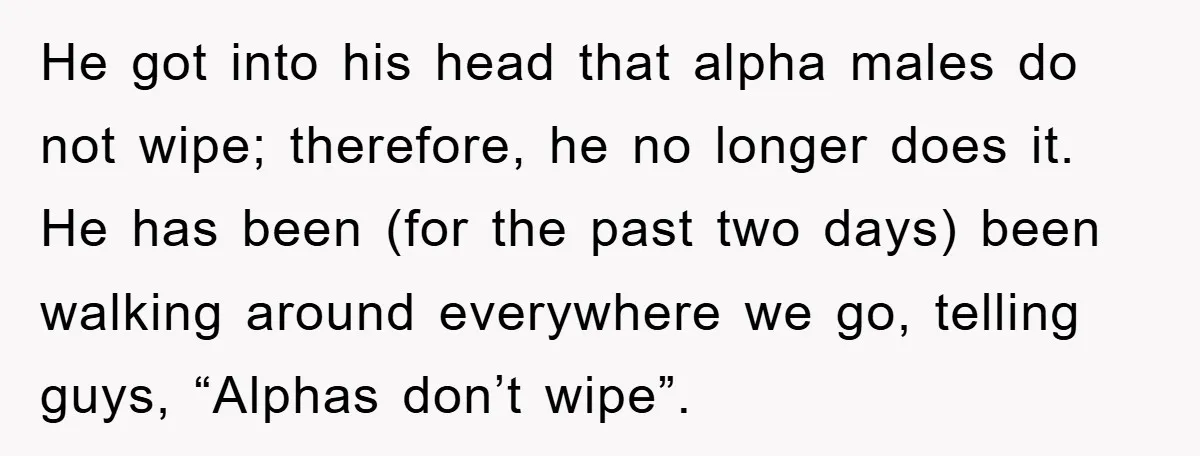He got into his head that alpha males do not wipe; therefore, he no longer does it. He has been (for the past two days) been walking around everywhere we...