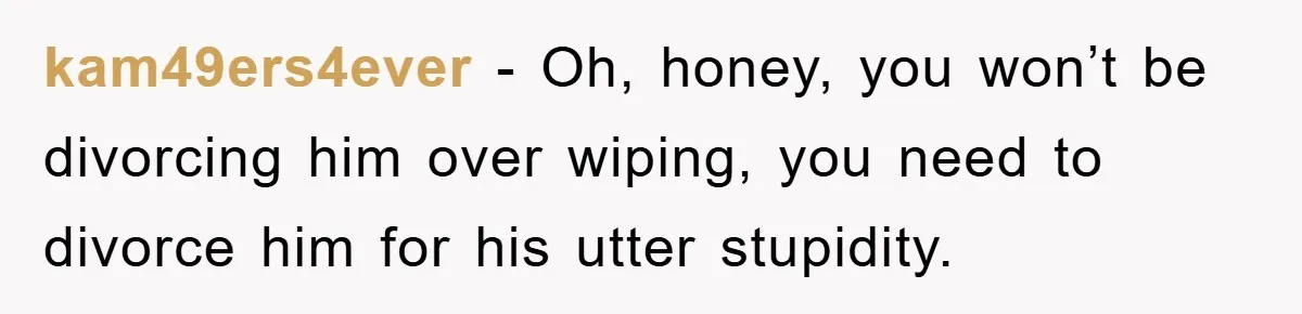 kam49ers4ever − Oh, honey, you won’t be divorcing him over wiping, you need to divorce him for his utter stupidity.