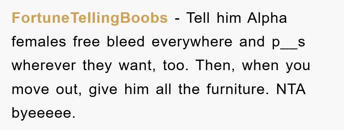 FortuneTellingBoobs − Tell him Alpha females free bleed everywhere and p__s wherever they want, too. Then, when you move out, give him all the furniture. NTA byeeeee.