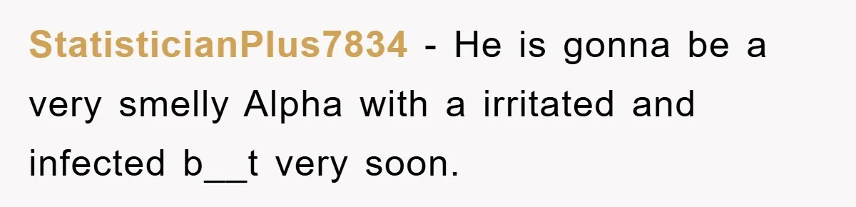 StatisticianPlus7834 − He is gonna be a very smelly Alpha with a irritated and infected b__t very soon.