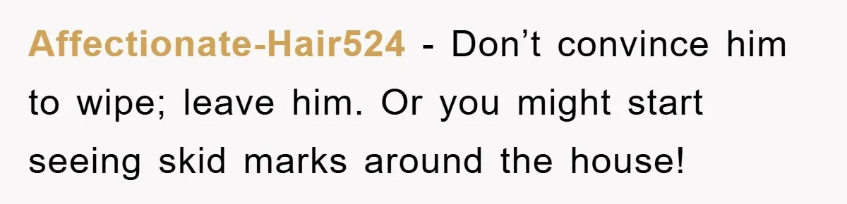 Affectionate-Hair524 − Don’t convince him to wipe; leave him. Or you might start seeing skid marks around the house!