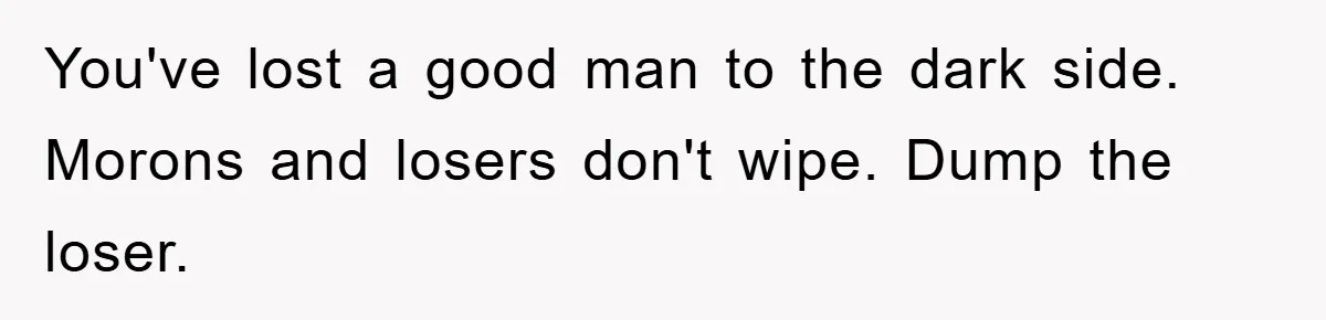 You've lost a good man to the dark side. Morons and losers don't wipe. Dump the loser.