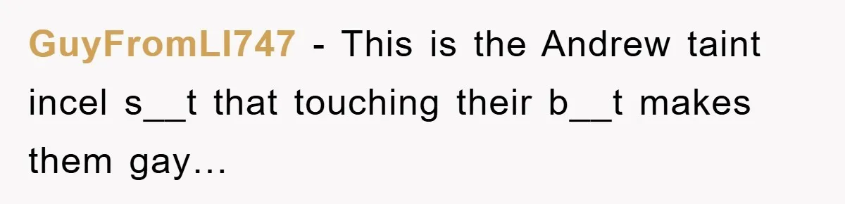 GuyFromLI747 − This is the Andrew taint incel s__t that touching their b__t makes them gay…