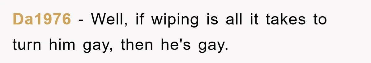 Da1976 − Well, if wiping is all it takes to turn him gay, then he's gay.
