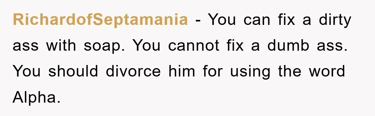 RichardofSeptamania − You can fix a dirty ass with soap. You cannot fix a dumb ass. You should divorce him for using the word Alpha.