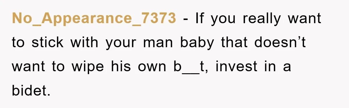 No_Appearance_7373 − If you really want to stick with your man baby that doesn’t want to wipe his own b__t, invest in a bidet.