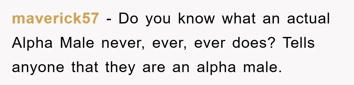 maverick57 − Do you know what an actual Alpha Male never, ever, ever does? Tells anyone that they are an alpha male.