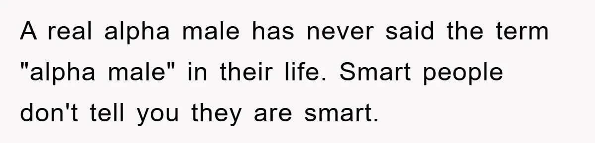 A real alpha male has never said the term "alpha male" in their life. Smart people don't tell you they are smart.