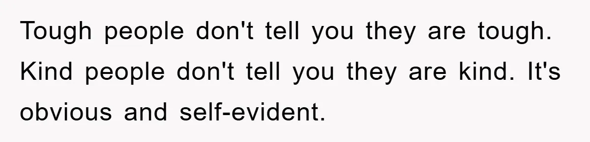 Tough people don't tell you they are tough. Kind people don't tell you they are kind. It's obvious and self-evident.