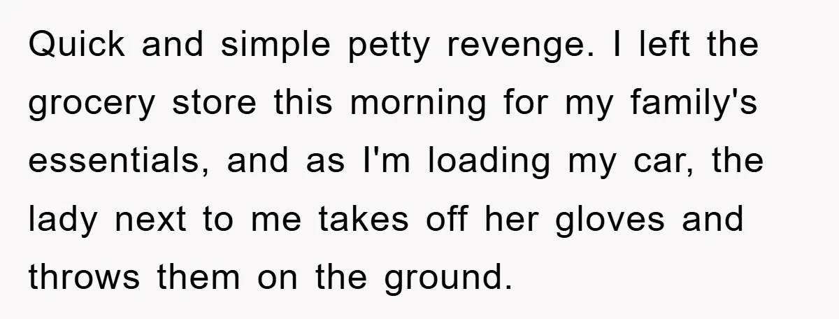 Quick and simple petty revenge. I left the grocery store this morning for my family's essentials, and as I'm loading my car, the lady next to me takes off her...