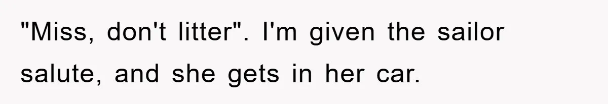 "Miss, don't litter". I'm given the sailor salute, and she gets in her car.