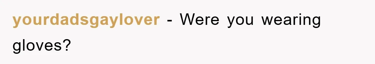 yourdadsgaylover − Were you wearing gloves?