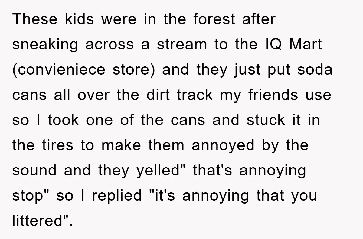 These kids were in the forest after sneaking across a stream to the IQ Mart (convieniece store) and they just put soda cans all over the dirt track my friends...
