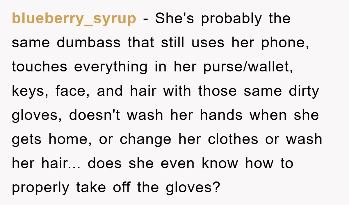 blueberry_syrup − She's probably the same dumbass that still uses her phone, touches everything in her purse/wallet, keys, face, and hair with those same dirty gloves, doesn't wash her hands...