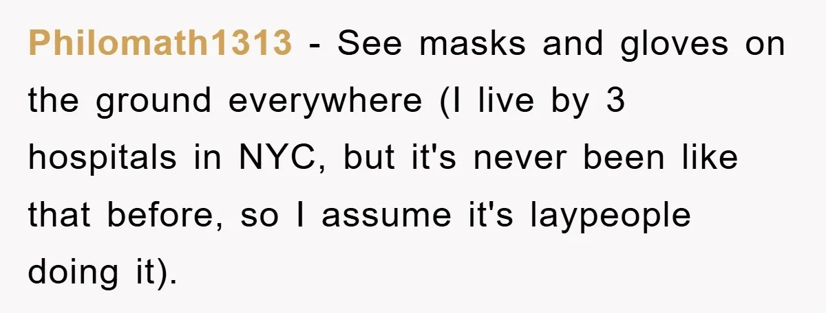 Philomath1313 − See masks and gloves on the ground everywhere (I live by 3 hospitals in NYC, but it's never been like that before, so I assume it's laypeople doing...