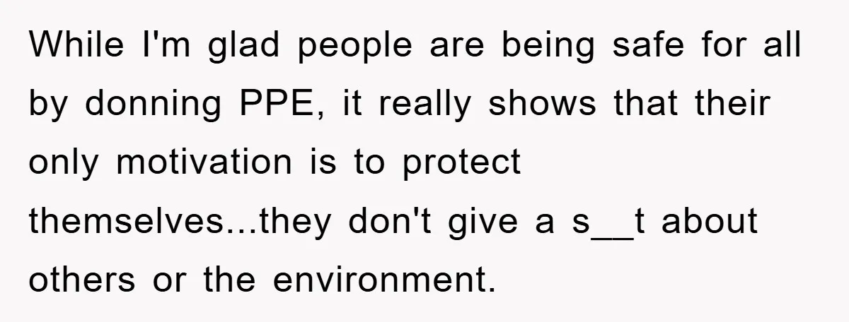 While I'm glad people are being safe for all by donning PPE, it really shows that their only motivation is to protect themselves...they don't give a s__t about others or...