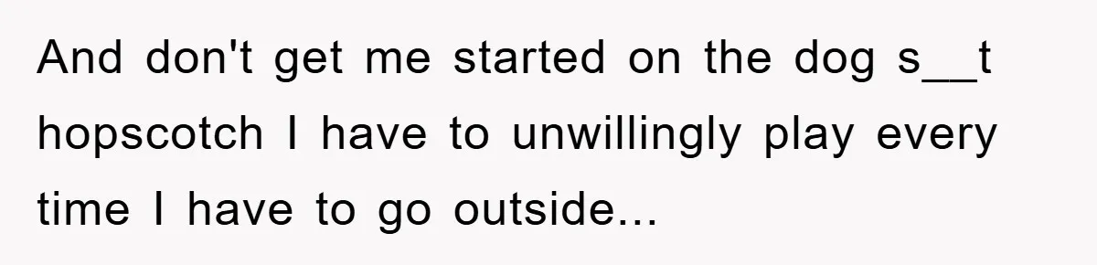 And don't get me started on the dog s__t hopscotch I have to unwillingly play every time I have to go outside...